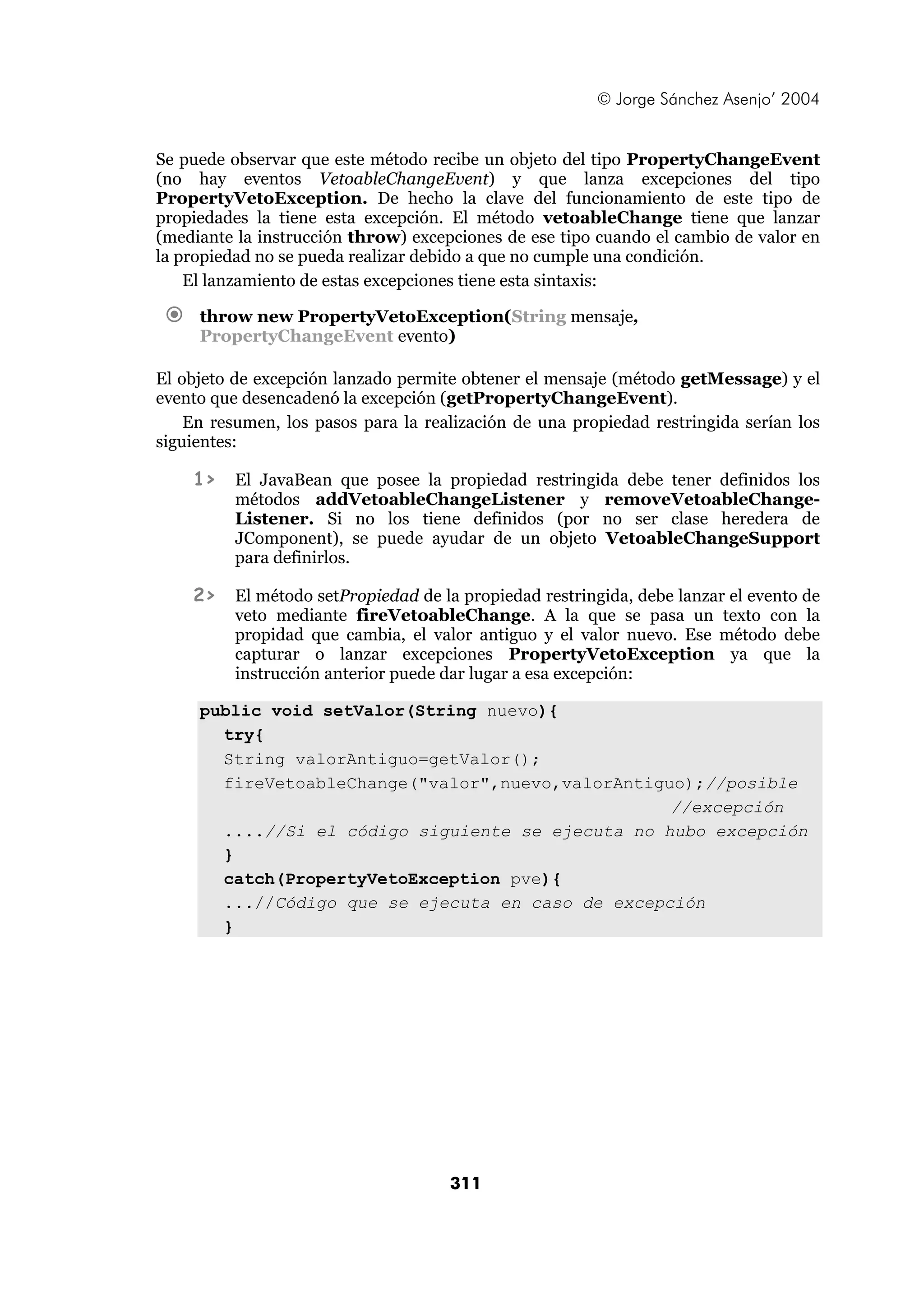 © Jorge Sánchez Asenjo’ 2004 
Se puede observar que este método recibe un objeto del tipo PropertyChangeEvent 
(no hay eventos VetoableChangeEvent) y que lanza excepciones del tipo 
PropertyVetoException. De hecho la clave del funcionamiento de este tipo de 
propiedades la tiene esta excepción. El método vetoableChange tiene que lanzar 
(mediante la instrucción throw) excepciones de ese tipo cuando el cambio de valor en 
la propiedad no se pueda realizar debido a que no cumple una condición. 
El lanzamiento de estas excepciones tiene esta sintaxis: 
€ throw new PropertyVetoException(String mensaje, 
PropertyChangeEvent evento) 
El objeto de excepción lanzado permite obtener el mensaje (método getMessage) y el 
evento que desencadenó la excepción (getPropertyChangeEvent). 
En resumen, los pasos para la realización de una propiedad restringida serían los 
311 
siguientes: 
1> El JavaBean que posee la propiedad restringida debe tener definidos los 
métodos addVetoableChangeListener y removeVetoableChange- 
Listener. Si no los tiene definidos (por no ser clase heredera de 
JComponent), se puede ayudar de un objeto VetoableChangeSupport 
para definirlos. 
2> El método setPropiedad de la propiedad restringida, debe lanzar el evento de 
veto mediante fireVetoableChange. A la que se pasa un texto con la 
propidad que cambia, el valor antiguo y el valor nuevo. Ese método debe 
capturar o lanzar excepciones PropertyVetoException ya que la 
instrucción anterior puede dar lugar a esa excepción: 
public void setValor(String nuevo){ 
try{ 
String valorAntiguo=getValor(); 
fireVetoableChange("valor",nuevo,valorAntiguo);//posible 
//excepción 
....//Si el código siguiente se ejecuta no hubo excepción 
} 
catch(PropertyVetoException pve){ 
...//Código que se ejecuta en caso de excepción 
} 
 