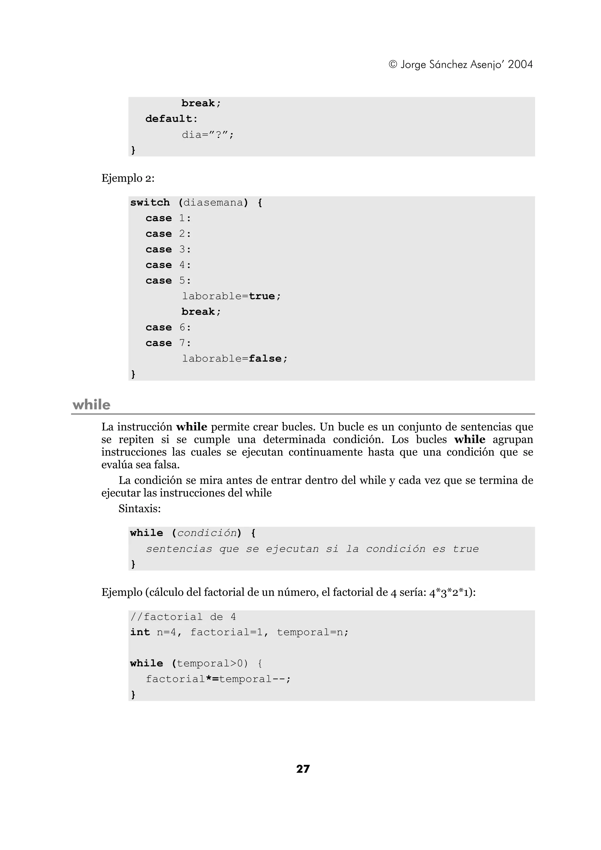 © Jorge Sánchez Asenjo’ 2004 
27 
break; 
default: 
dia=”?”; 
} 
Ejemplo 2: 
switch (diasemana) { 
case 1: 
case 2: 
case 3: 
case 4: 
case 5: 
laborable=true; 
break; 
case 6: 
case 7: 
laborable=false; 
} 
while 
La instrucción while permite crear bucles. Un bucle es un conjunto de sentencias que 
se repiten si se cumple una determinada condición. Los bucles while agrupan 
instrucciones las cuales se ejecutan continuamente hasta que una condición que se 
evalúa sea falsa. 
La condición se mira antes de entrar dentro del while y cada vez que se termina de 
ejecutar las instrucciones del while 
Sintaxis: 
while (condición) { 
sentencias que se ejecutan si la condición es true 
} 
Ejemplo (cálculo del factorial de un número, el factorial de 4 sería: 4*3*2*1): 
//factorial de 4 
int n=4, factorial=1, temporal=n; 
while (temporal>0) { 
factorial*=temporal--; 
} 
 