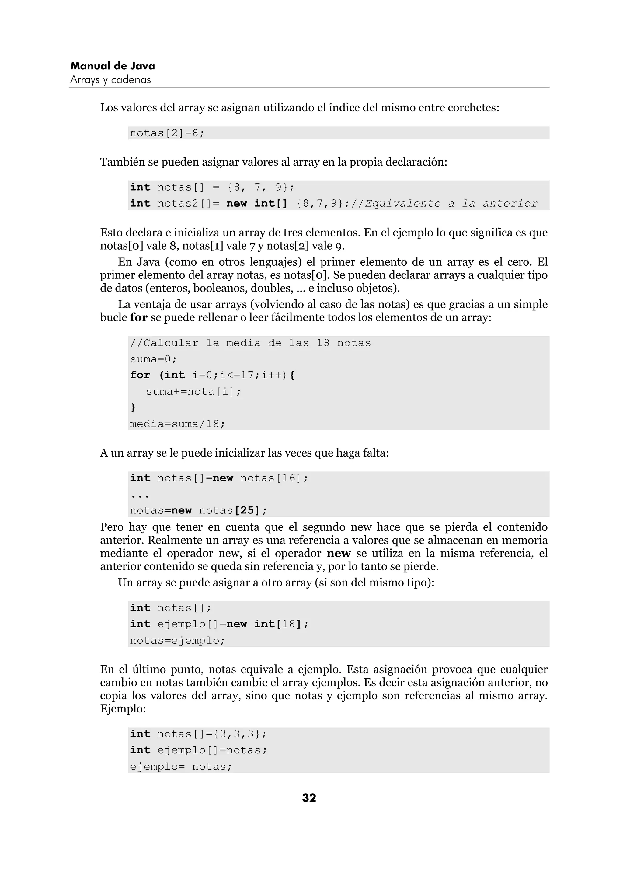 Manual de Java 
Arrays y cadenas 
Los valores del array se asignan utilizando el índice del mismo entre corchetes: 
32 
notas[2]=8; 
También se pueden asignar valores al array en la propia declaración: 
int notas[] = {8, 7, 9}; 
int notas2[]= new int[] {8,7,9};//Equivalente a la anterior 
Esto declara e inicializa un array de tres elementos. En el ejemplo lo que significa es que 
notas[0] vale 8, notas[1] vale 7 y notas[2] vale 9. 
En Java (como en otros lenguajes) el primer elemento de un array es el cero. El 
primer elemento del array notas, es notas[0]. Se pueden declarar arrays a cualquier tipo 
de datos (enteros, booleanos, doubles, ... e incluso objetos). 
La ventaja de usar arrays (volviendo al caso de las notas) es que gracias a un simple 
bucle for se puede rellenar o leer fácilmente todos los elementos de un array: 
//Calcular la media de las 18 notas 
suma=0; 
for (int i=0;i<=17;i++){ 
suma+=nota[i]; 
} 
media=suma/18; 
A un array se le puede inicializar las veces que haga falta: 
int notas[]=new notas[16]; 
... 
notas=new notas[25]; 
Pero hay que tener en cuenta que el segundo new hace que se pierda el contenido 
anterior. Realmente un array es una referencia a valores que se almacenan en memoria 
mediante el operador new, si el operador new se utiliza en la misma referencia, el 
anterior contenido se queda sin referencia y, por lo tanto se pierde. 
Un array se puede asignar a otro array (si son del mismo tipo): 
int notas[]; 
int ejemplo[]=new int[18]; 
notas=ejemplo; 
En el último punto, notas equivale a ejemplo. Esta asignación provoca que cualquier 
cambio en notas también cambie el array ejemplos. Es decir esta asignación anterior, no 
copia los valores del array, sino que notas y ejemplo son referencias al mismo array. 
Ejemplo: 
int notas[]={3,3,3}; 
int ejemplo[]=notas; 
ejemplo= notas; 
 