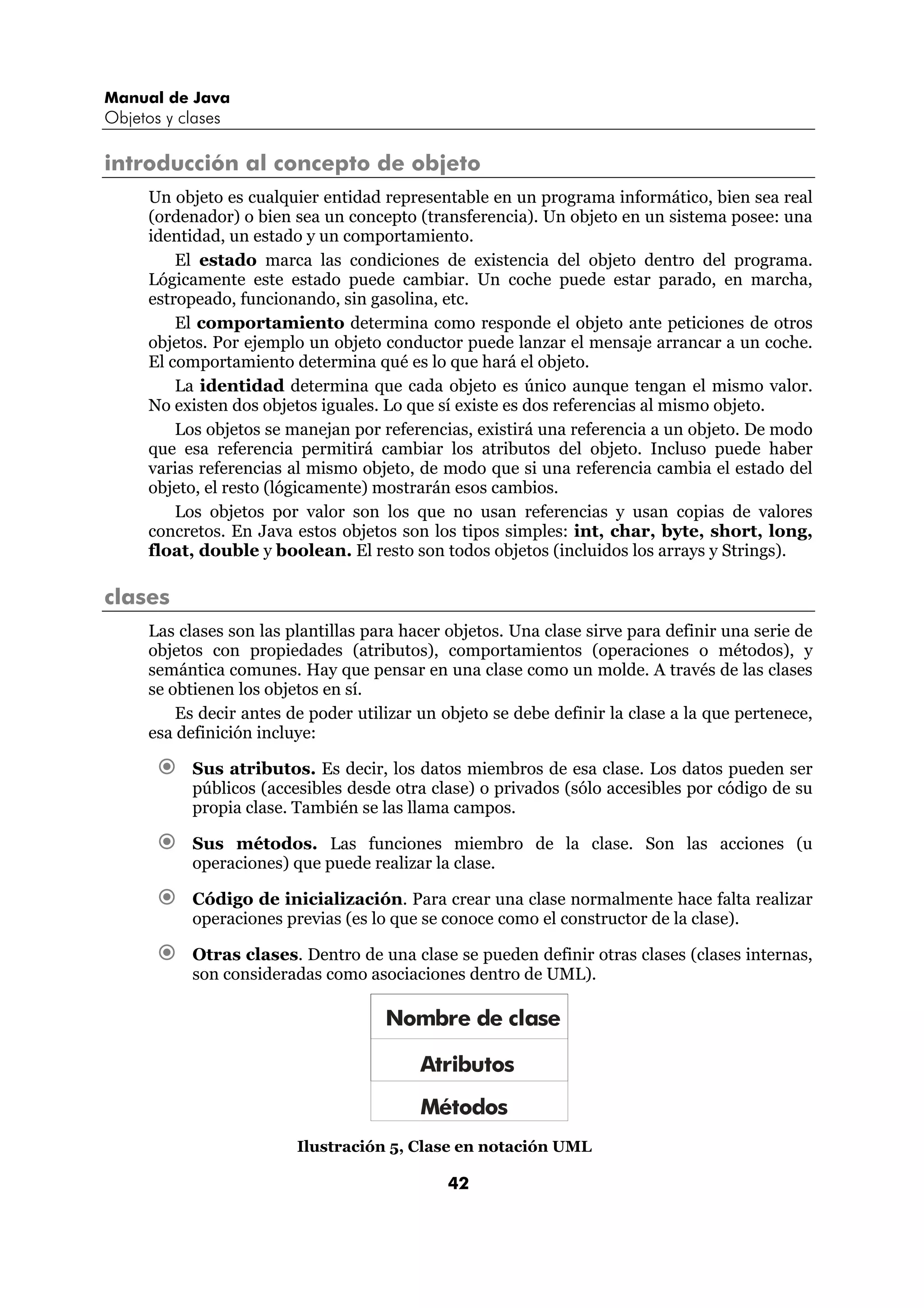 Manual de Java 
Objetos y clases 
introducción al concepto de objeto 
Un objeto es cualquier entidad representable en un programa informático, bien sea real 
(ordenador) o bien sea un concepto (transferencia). Un objeto en un sistema posee: una 
identidad, un estado y un comportamiento. 
El estado marca las condiciones de existencia del objeto dentro del programa. 
Lógicamente este estado puede cambiar. Un coche puede estar parado, en marcha, 
estropeado, funcionando, sin gasolina, etc. 
El comportamiento determina como responde el objeto ante peticiones de otros 
objetos. Por ejemplo un objeto conductor puede lanzar el mensaje arrancar a un coche. 
El comportamiento determina qué es lo que hará el objeto. 
La identidad determina que cada objeto es único aunque tengan el mismo valor. 
No existen dos objetos iguales. Lo que sí existe es dos referencias al mismo objeto. 
Los objetos se manejan por referencias, existirá una referencia a un objeto. De modo 
que esa referencia permitirá cambiar los atributos del objeto. Incluso puede haber 
varias referencias al mismo objeto, de modo que si una referencia cambia el estado del 
objeto, el resto (lógicamente) mostrarán esos cambios. 
Los objetos por valor son los que no usan referencias y usan copias de valores 
concretos. En Java estos objetos son los tipos simples: int, char, byte, short, long, 
float, double y boolean. El resto son todos objetos (incluidos los arrays y Strings). 
42 
clases 
Las clases son las plantillas para hacer objetos. Una clase sirve para definir una serie de 
objetos con propiedades (atributos), comportamientos (operaciones o métodos), y 
semántica comunes. Hay que pensar en una clase como un molde. A través de las clases 
se obtienen los objetos en sí. 
Es decir antes de poder utilizar un objeto se debe definir la clase a la que pertenece, 
esa definición incluye: 
€ Sus atributos. Es decir, los datos miembros de esa clase. Los datos pueden ser 
públicos (accesibles desde otra clase) o privados (sólo accesibles por código de su 
propia clase. También se las llama campos. 
€ Sus métodos. Las funciones miembro de la clase. Son las acciones (u 
operaciones) que puede realizar la clase. 
€ Código de inicialización. Para crear una clase normalmente hace falta realizar 
operaciones previas (es lo que se conoce como el constructor de la clase). 
€ Otras clases. Dentro de una clase se pueden definir otras clases (clases internas, 
son consideradas como asociaciones dentro de UML). 
Nombre de clase 
Atributos 
Métodos 
Ilustración 5, Clase en notación UML 
 