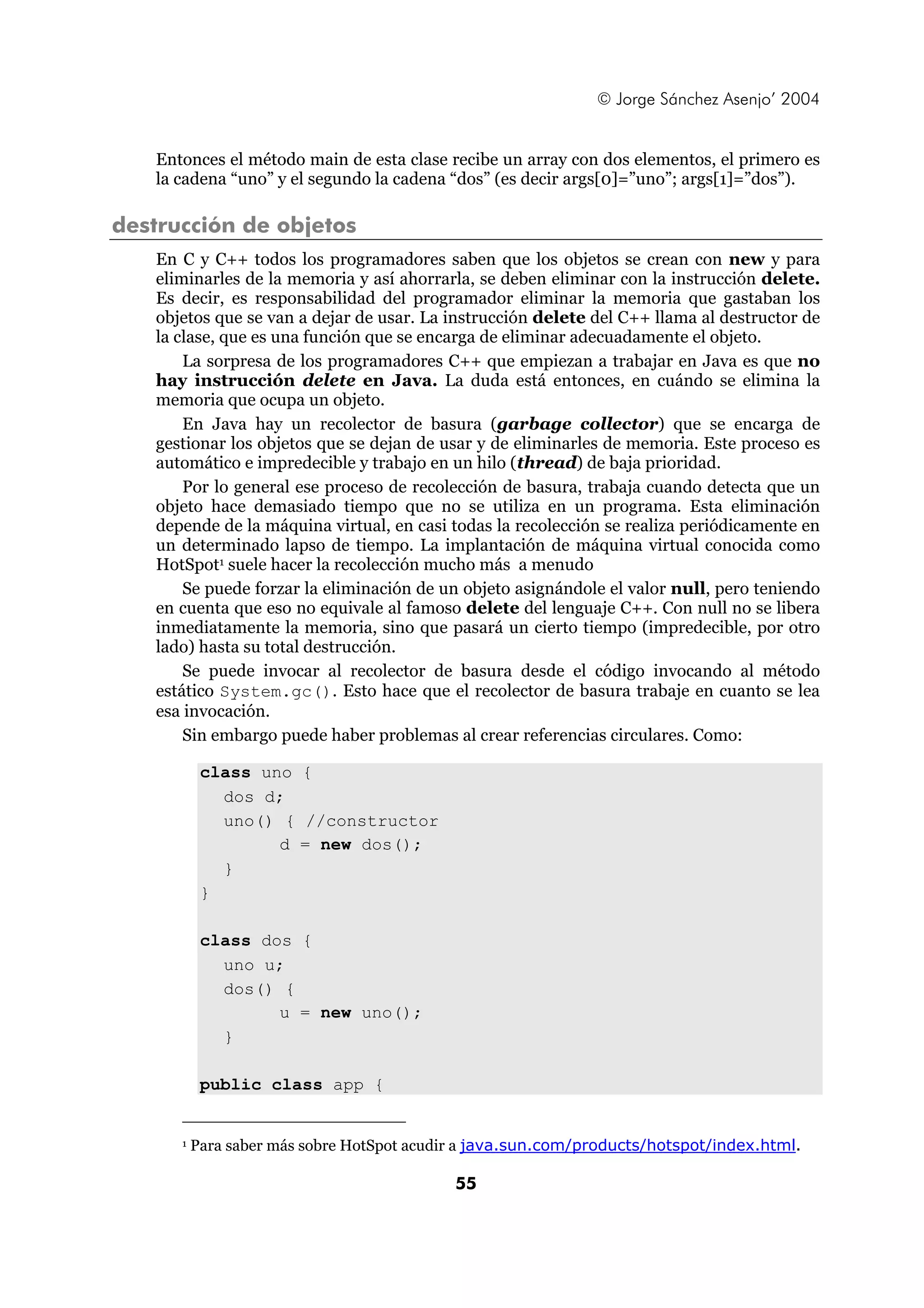 © Jorge Sánchez Asenjo’ 2004 
Entonces el método main de esta clase recibe un array con dos elementos, el primero es 
la cadena “uno” y el segundo la cadena “dos” (es decir args[0]=”uno”; args[1]=”dos”). 
55 
destrucción de objetos 
En C y C++ todos los programadores saben que los objetos se crean con new y para 
eliminarles de la memoria y así ahorrarla, se deben eliminar con la instrucción delete. 
Es decir, es responsabilidad del programador eliminar la memoria que gastaban los 
objetos que se van a dejar de usar. La instrucción delete del C++ llama al destructor de 
la clase, que es una función que se encarga de eliminar adecuadamente el objeto. 
La sorpresa de los programadores C++ que empiezan a trabajar en Java es que no 
hay instrucción delete en Java. La duda está entonces, en cuándo se elimina la 
memoria que ocupa un objeto. 
En Java hay un recolector de basura (garbage collector) que se encarga de 
gestionar los objetos que se dejan de usar y de eliminarles de memoria. Este proceso es 
automático e impredecible y trabajo en un hilo (thread) de baja prioridad. 
Por lo general ese proceso de recolección de basura, trabaja cuando detecta que un 
objeto hace demasiado tiempo que no se utiliza en un programa. Esta eliminación 
depende de la máquina virtual, en casi todas la recolección se realiza periódicamente en 
un determinado lapso de tiempo. La implantación de máquina virtual conocida como 
HotSpot1 suele hacer la recolección mucho más a menudo 
Se puede forzar la eliminación de un objeto asignándole el valor null, pero teniendo 
en cuenta que eso no equivale al famoso delete del lenguaje C++. Con null no se libera 
inmediatamente la memoria, sino que pasará un cierto tiempo (impredecible, por otro 
lado) hasta su total destrucción. 
Se puede invocar al recolector de basura desde el código invocando al método 
estático System.gc(). Esto hace que el recolector de basura trabaje en cuanto se lea 
esa invocación. 
Sin embargo puede haber problemas al crear referencias circulares. Como: 
class uno { 
dos d; 
uno() { //constructor 
d = new dos(); 
} 
} 
class dos { 
uno u; 
dos() { 
u = new uno(); 
} 
public class app { 
1 Para saber más sobre HotSpot acudir a java.sun.com/products/hotspot/index.html. 
 