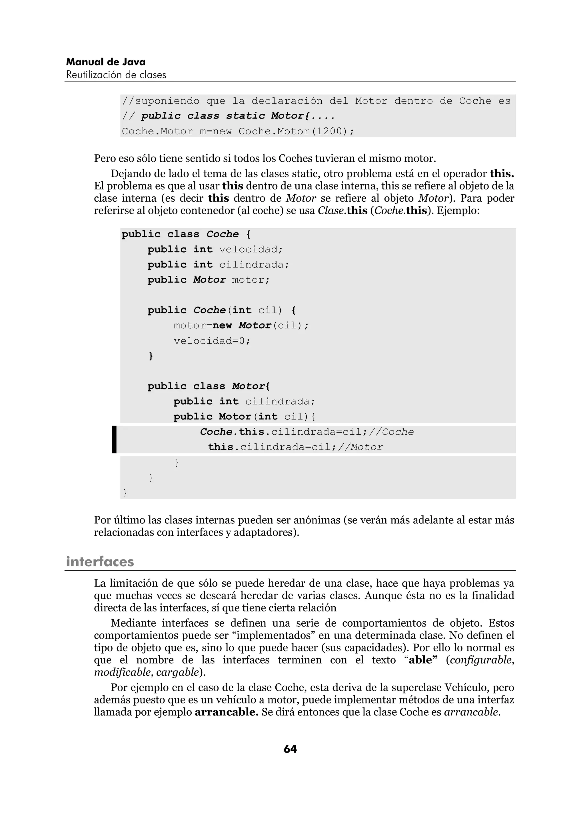 Manual de Java 
Reutilización de clases 
//suponiendo que la declaración del Motor dentro de Coche es 
// public class static Motor{.... 
Coche.Motor m=new Coche.Motor(1200); 
Pero eso sólo tiene sentido si todos los Coches tuvieran el mismo motor. 
Dejando de lado el tema de las clases static, otro problema está en el operador this. 
El problema es que al usar this dentro de una clase interna, this se refiere al objeto de la 
clase interna (es decir this dentro de Motor se refiere al objeto Motor). Para poder 
referirse al objeto contenedor (al coche) se usa Clase.this (Coche.this). Ejemplo: 
64 
public class Coche { 
public int velocidad; 
public int cilindrada; 
public Motor motor; 
public Coche(int cil) { 
motor=new Motor(cil); 
velocidad=0; 
} 
public class Motor{ 
public int cilindrada; 
public Motor(int cil){ 
Coche.this.cilindrada=cil;//Coche 
this.cilindrada=cil;//Motor 
} 
} 
} 
Por último las clases internas pueden ser anónimas (se verán más adelante al estar más 
relacionadas con interfaces y adaptadores). 
interfaces 
La limitación de que sólo se puede heredar de una clase, hace que haya problemas ya 
que muchas veces se deseará heredar de varias clases. Aunque ésta no es la finalidad 
directa de las interfaces, sí que tiene cierta relación 
Mediante interfaces se definen una serie de comportamientos de objeto. Estos 
comportamientos puede ser “implementados” en una determinada clase. No definen el 
tipo de objeto que es, sino lo que puede hacer (sus capacidades). Por ello lo normal es 
que el nombre de las interfaces terminen con el texto “able” (configurable, 
modificable, cargable). 
Por ejemplo en el caso de la clase Coche, esta deriva de la superclase Vehículo, pero 
además puesto que es un vehículo a motor, puede implementar métodos de una interfaz 
llamada por ejemplo arrancable. Se dirá entonces que la clase Coche es arrancable. 
 