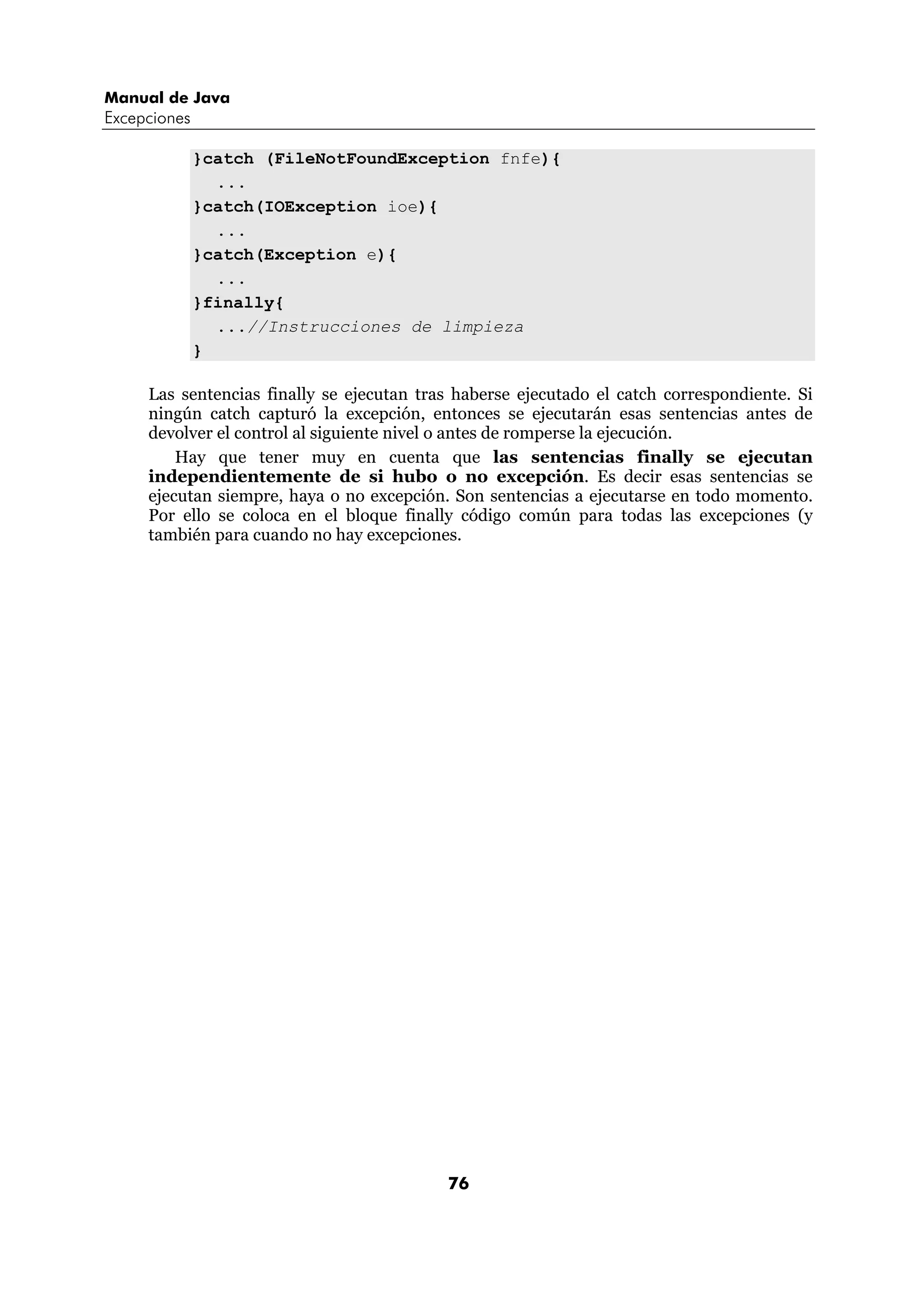 Manual de Java 
Excepciones 
}catch (FileNotFoundException fnfe){ 
76 
... 
}catch(IOException ioe){ 
... 
}catch(Exception e){ 
... 
}finally{ 
...//Instrucciones de limpieza 
} 
Las sentencias finally se ejecutan tras haberse ejecutado el catch correspondiente. Si 
ningún catch capturó la excepción, entonces se ejecutarán esas sentencias antes de 
devolver el control al siguiente nivel o antes de romperse la ejecución. 
Hay que tener muy en cuenta que las sentencias finally se ejecutan 
independientemente de si hubo o no excepción. Es decir esas sentencias se 
ejecutan siempre, haya o no excepción. Son sentencias a ejecutarse en todo momento. 
Por ello se coloca en el bloque finally código común para todas las excepciones (y 
también para cuando no hay excepciones. 
 