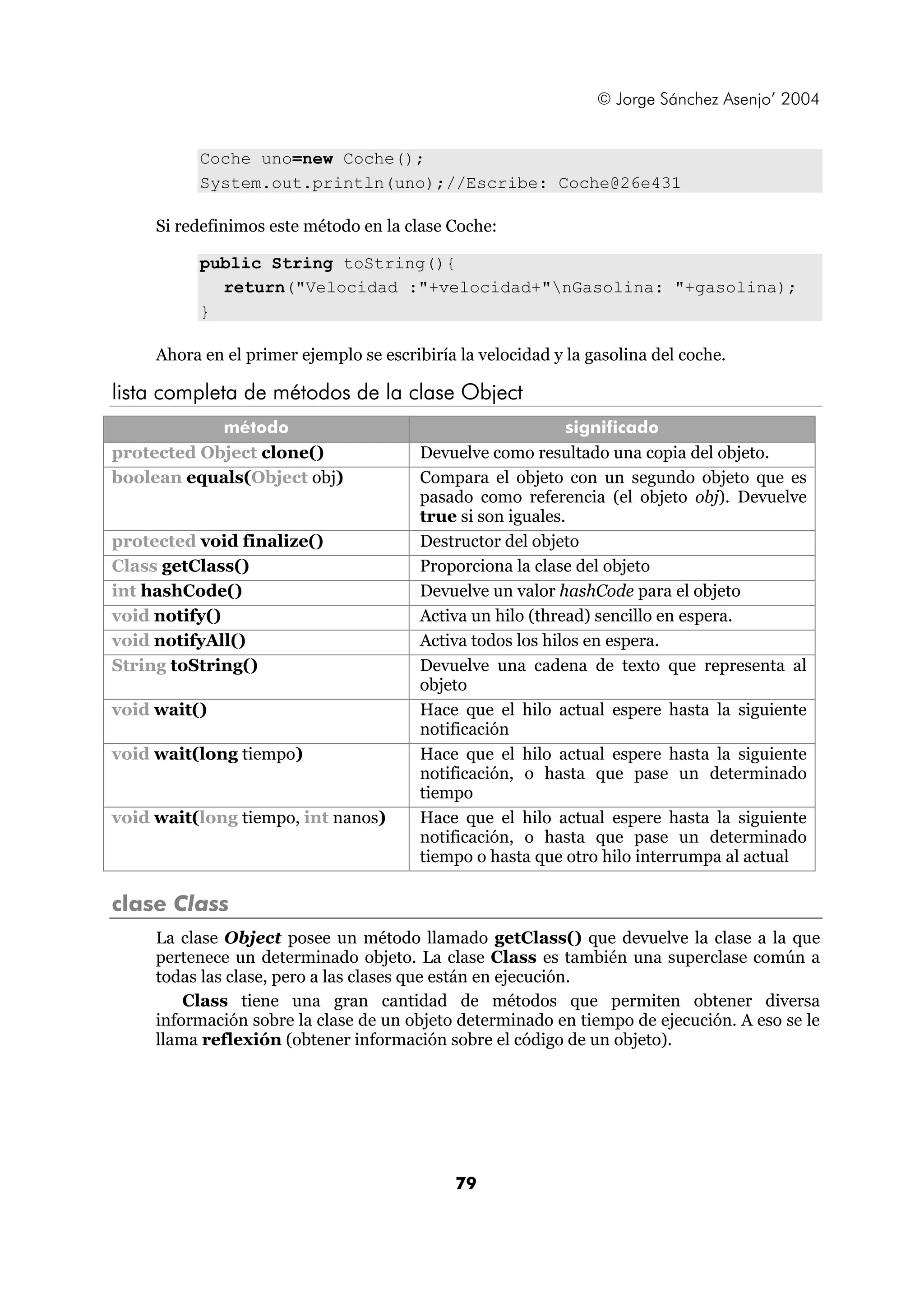 © Jorge Sánchez Asenjo’ 2004 
Coche uno=new Coche(); 
System.out.println(uno);//Escribe: Coche@26e431 
Si redefinimos este método en la clase Coche: 
public String toString(){ 
return("Velocidad :"+velocidad+"nGasolina: "+gasolina); 
79 
} 
Ahora en el primer ejemplo se escribiría la velocidad y la gasolina del coche. 
lista completa de métodos de la clase Object 
método significado 
protected Object clone() Devuelve como resultado una copia del objeto. 
boolean equals(Object obj) Compara el objeto con un segundo objeto que es 
pasado como referencia (el objeto obj). Devuelve 
true si son iguales. 
protected void finalize() Destructor del objeto 
Class getClass() Proporciona la clase del objeto 
int hashCode() Devuelve un valor hashCode para el objeto 
void notify() Activa un hilo (thread) sencillo en espera. 
void notifyAll() Activa todos los hilos en espera. 
String toString() Devuelve una cadena de texto que representa al 
objeto 
void wait() Hace que el hilo actual espere hasta la siguiente 
notificación 
void wait(long tiempo) Hace que el hilo actual espere hasta la siguiente 
notificación, o hasta que pase un determinado 
tiempo 
void wait(long tiempo, int nanos) Hace que el hilo actual espere hasta la siguiente 
notificación, o hasta que pase un determinado 
tiempo o hasta que otro hilo interrumpa al actual 
clase Class 
La clase Object posee un método llamado getClass() que devuelve la clase a la que 
pertenece un determinado objeto. La clase Class es también una superclase común a 
todas las clase, pero a las clases que están en ejecución. 
Class tiene una gran cantidad de métodos que permiten obtener diversa 
información sobre la clase de un objeto determinado en tiempo de ejecución. A eso se le 
llama reflexión (obtener información sobre el código de un objeto). 
 