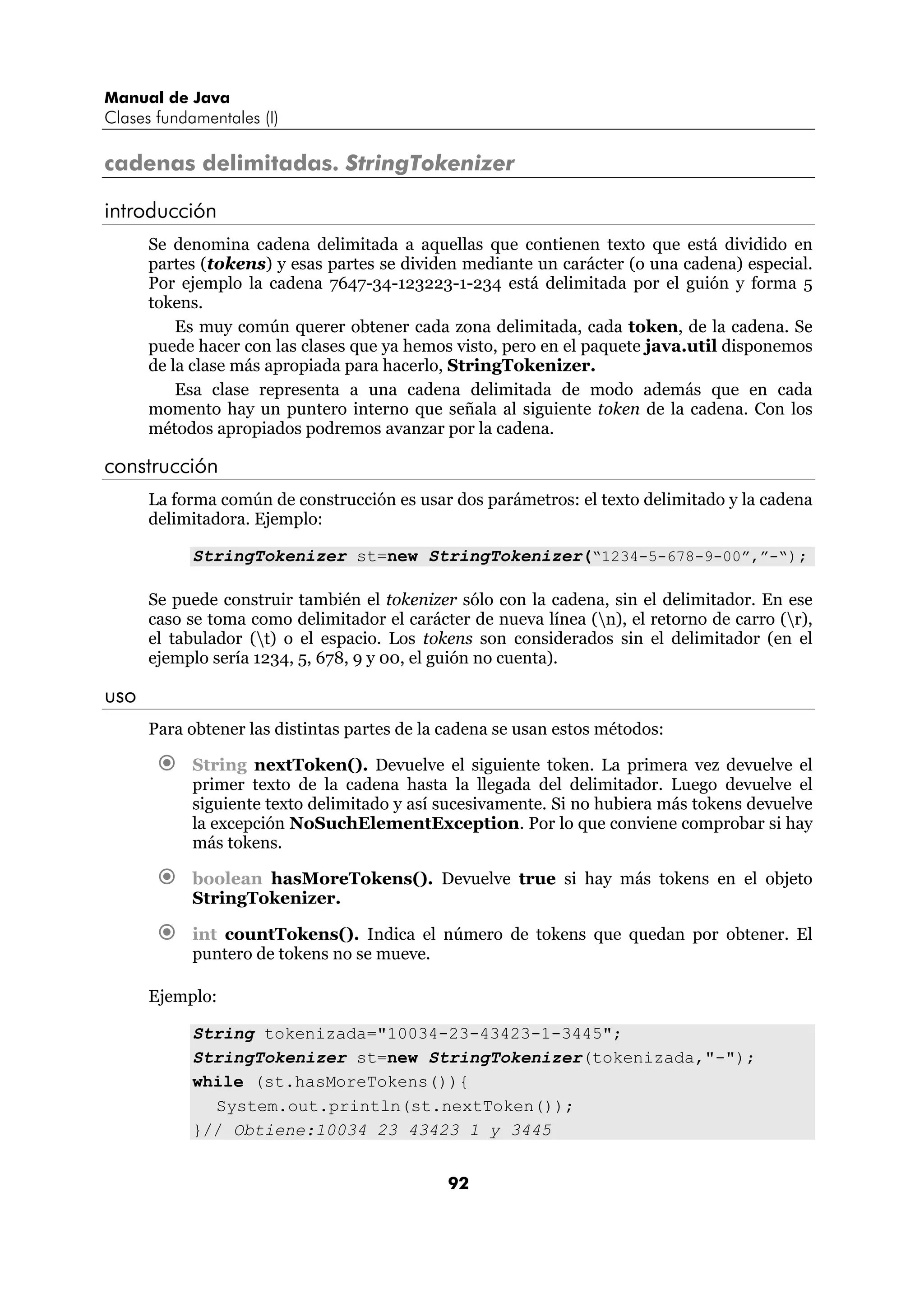 Manual de Java 
Clases fundamentales (I) 
cadenas delimitadas. StringTokenizer 
introducción 
Se denomina cadena delimitada a aquellas que contienen texto que está dividido en 
partes (tokens) y esas partes se dividen mediante un carácter (o una cadena) especial. 
Por ejemplo la cadena 7647-34-123223-1-234 está delimitada por el guión y forma 5 
tokens. 
Es muy común querer obtener cada zona delimitada, cada token, de la cadena. Se 
puede hacer con las clases que ya hemos visto, pero en el paquete java.util disponemos 
de la clase más apropiada para hacerlo, StringTokenizer. 
Esa clase representa a una cadena delimitada de modo además que en cada 
momento hay un puntero interno que señala al siguiente token de la cadena. Con los 
métodos apropiados podremos avanzar por la cadena. 
92 
construcción 
La forma común de construcción es usar dos parámetros: el texto delimitado y la cadena 
delimitadora. Ejemplo: 
StringTokenizer st=new StringTokenizer(“1234-5-678-9-00”,”-“); 
Se puede construir también el tokenizer sólo con la cadena, sin el delimitador. En ese 
caso se toma como delimitador el carácter de nueva línea (n), el retorno de carro (r), 
el tabulador (t) o el espacio. Los tokens son considerados sin el delimitador (en el 
ejemplo sería 1234, 5, 678, 9 y 00, el guión no cuenta). 
uso 
Para obtener las distintas partes de la cadena se usan estos métodos: 
€ String nextToken(). Devuelve el siguiente token. La primera vez devuelve el 
primer texto de la cadena hasta la llegada del delimitador. Luego devuelve el 
siguiente texto delimitado y así sucesivamente. Si no hubiera más tokens devuelve 
la excepción NoSuchElementException. Por lo que conviene comprobar si hay 
más tokens. 
€ boolean hasMoreTokens(). Devuelve true si hay más tokens en el objeto 
StringTokenizer. 
€ int countTokens(). Indica el número de tokens que quedan por obtener. El 
puntero de tokens no se mueve. 
Ejemplo: 
String tokenizada="10034-23-43423-1-3445"; 
StringTokenizer st=new StringTokenizer(tokenizada,"-"); 
while (st.hasMoreTokens()){ 
System.out.println(st.nextToken()); 
}// Obtiene:10034 23 43423 1 y 3445 
 