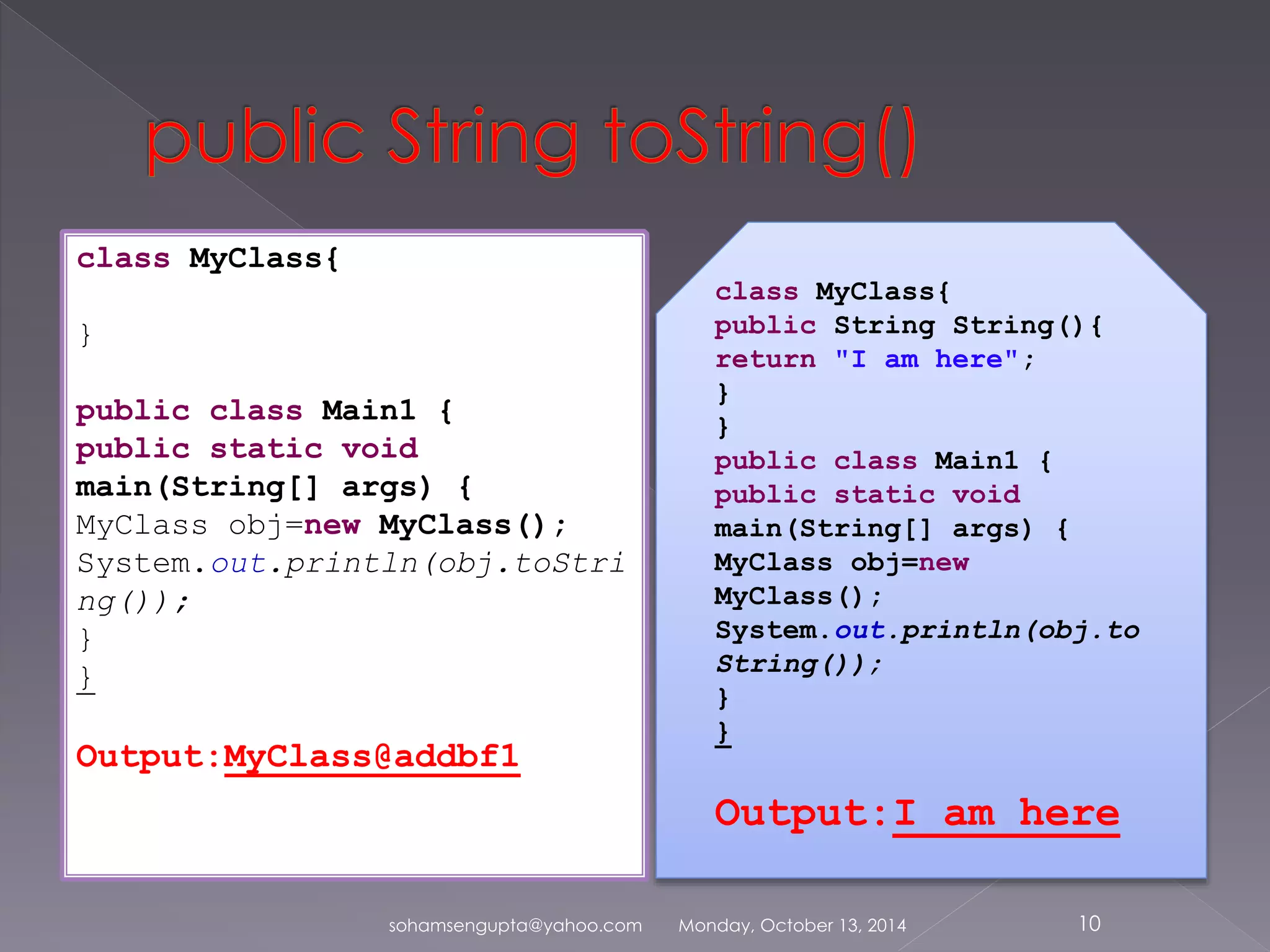 sohamsengupta@yahoo.com Monday, October 13, 2014 10 
class MyClass{ 
} 
public class Main1 { 
public static void 
main(String[] args) { 
MyClass obj=new MyClass(); 
System.out.println(obj.toStri 
ng()); 
} 
} 
Output:MyClass@addbf1 
class MyClass{ 
public String String(){ 
return "I am here"; 
} 
} 
public class Main1 { 
public static void 
main(String[] args) { 
MyClass obj=new 
MyClass(); 
System.out.println(obj.to 
String()); 
} 
} 
Output:I am here 
 
