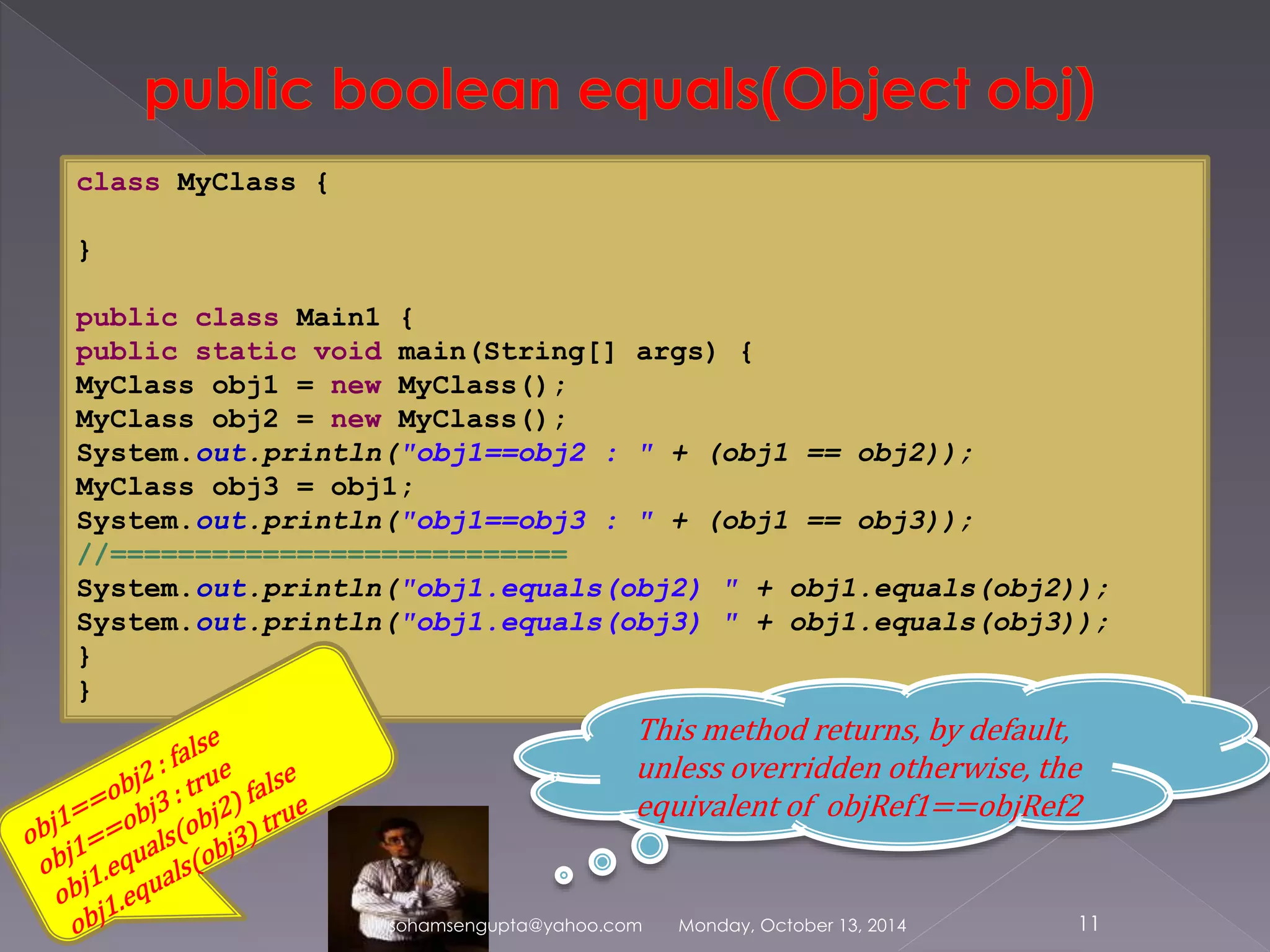 sohamsengupta@yahoo.com Monday, October 13, 2014 11 
class MyClass { 
} 
public class Main1 { 
public static void main(String[] args) { 
MyClass obj1 = new MyClass(); 
MyClass obj2 = new MyClass(); 
System.out.println("obj1==obj2 : " + (obj1 == obj2)); 
MyClass obj3 = obj1; 
System.out.println("obj1==obj3 : " + (obj1 == obj3)); 
//=========================== 
System.out.println("obj1.equals(obj2) " + obj1.equals(obj2)); 
System.out.println("obj1.equals(obj3) " + obj1.equals(obj3)); 
} 
} 
This method returns, by default, 
unless overridden otherwise, the 
equivalent of objRef1==objRef2 
 