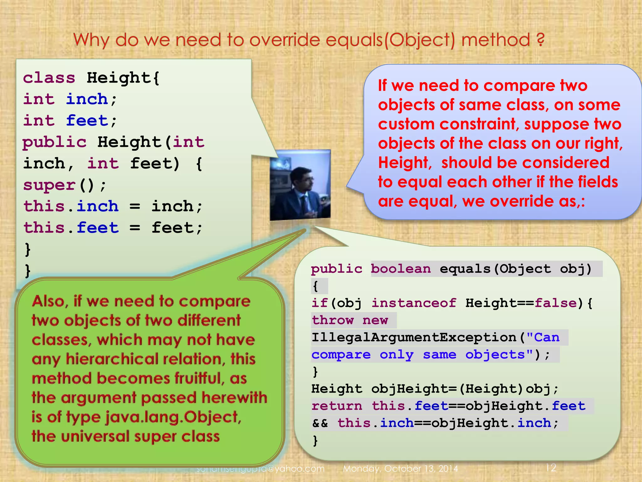 class Height{ 
int inch; 
int feet; 
public Height(int 
inch, int feet) { 
super(); 
this.inch = inch; 
this.feet = feet; 
} 
} public boolean equals(Object obj) 
If we need to compare two 
objects of same class, on some 
custom constraint, suppose two 
objects of the class on our right, 
Height, should be considered 
to equal each other if the fields 
are equal, we override as,: 
{ 
if(obj instanceof Height==false){ 
throw new 
IllegalArgumentException("Can 
compare only same objects"); 
} 
Height objHeight=(Height)obj; 
return this.feet==objHeight.feet 
&& this.inch==objHeight.inch; 
} 
sohamsengupta@yahoo.com Monday, October 13, 2014 12 
 