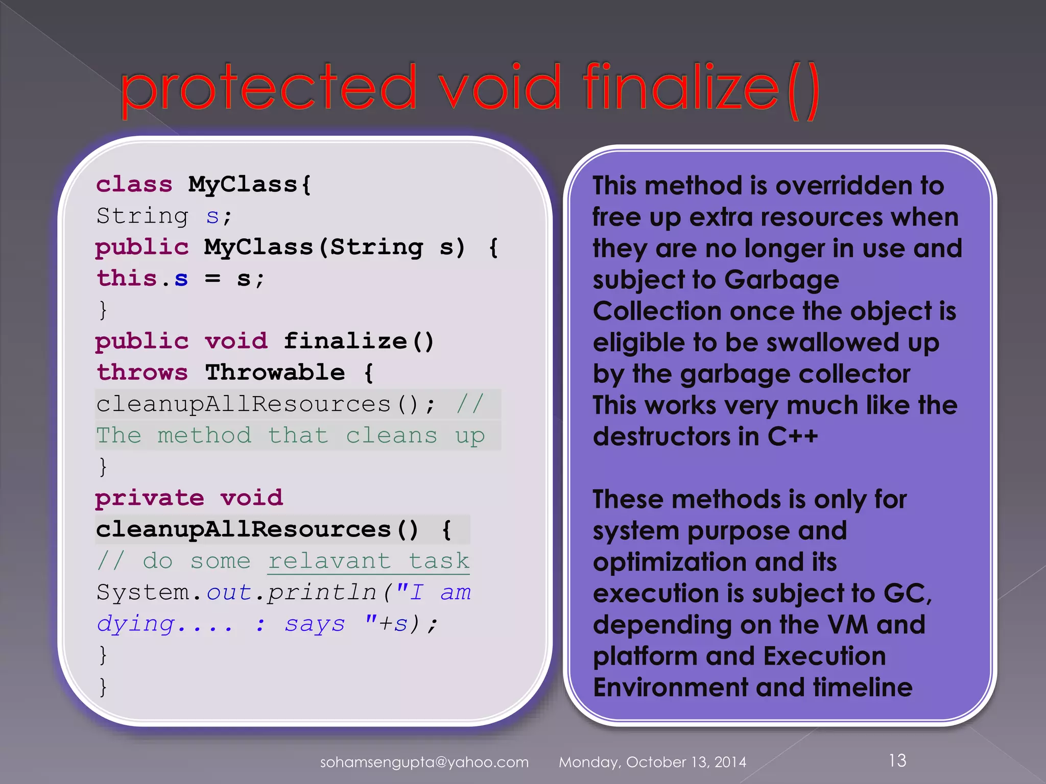 class MyClass{ 
String s; 
public MyClass(String s) { 
this.s = s; 
} 
public void finalize() 
throws Throwable { 
cleanupAllResources(); // 
The method that cleans up 
} 
private void 
cleanupAllResources() { 
// do some relavant task 
System.out.println("I am 
dying.... : says "+s); 
} 
} 
This method is overridden to 
free up extra resources when 
they are no longer in use and 
subject to Garbage 
Collection once the object is 
eligible to be swallowed up 
by the garbage collector 
This works very much like the 
destructors in C++ 
These methods is only for 
system purpose and 
optimization and its 
execution is subject to GC, 
depending on the VM and 
platform and Execution 
Environment and timeline 
sohamsengupta@yahoo.com Monday, October 13, 2014 13 
 