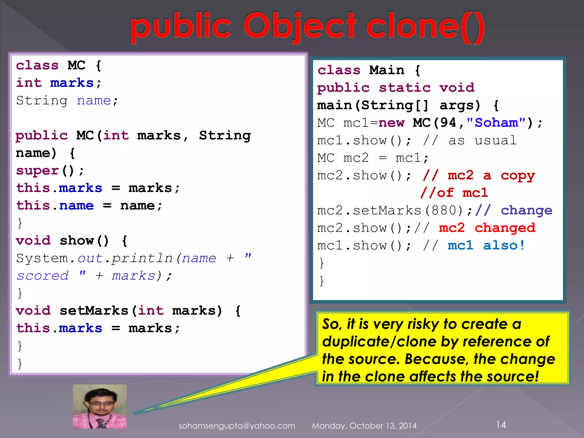 sohamsengupta@yahoo.com Monday, October 13, 2014 14 
class MC { 
int marks; 
String name; 
public MC(int marks, String 
name) { 
super(); 
this.marks = marks; 
this.name = name; 
} 
void show() { 
System.out.println(name + " 
scored " + marks); 
} 
void setMarks(int marks) { 
this.marks = marks; 
} 
} 
class Main { 
public static void 
main(String[] args) { 
MC mc1=new MC(94,"Soham"); 
mc1.show(); // as usual 
MC mc2 = mc1; 
mc2.show(); // mc2 a copy 
//of mc1 
mc2.setMarks(880);// change 
mc2.show();// mc2 changed 
mc1.show(); // mc1 also! 
} 
} 
So, it is very risky to create a 
duplicate/clone by reference of 
the source. Because, the change 
in the clone affects the source! 
 