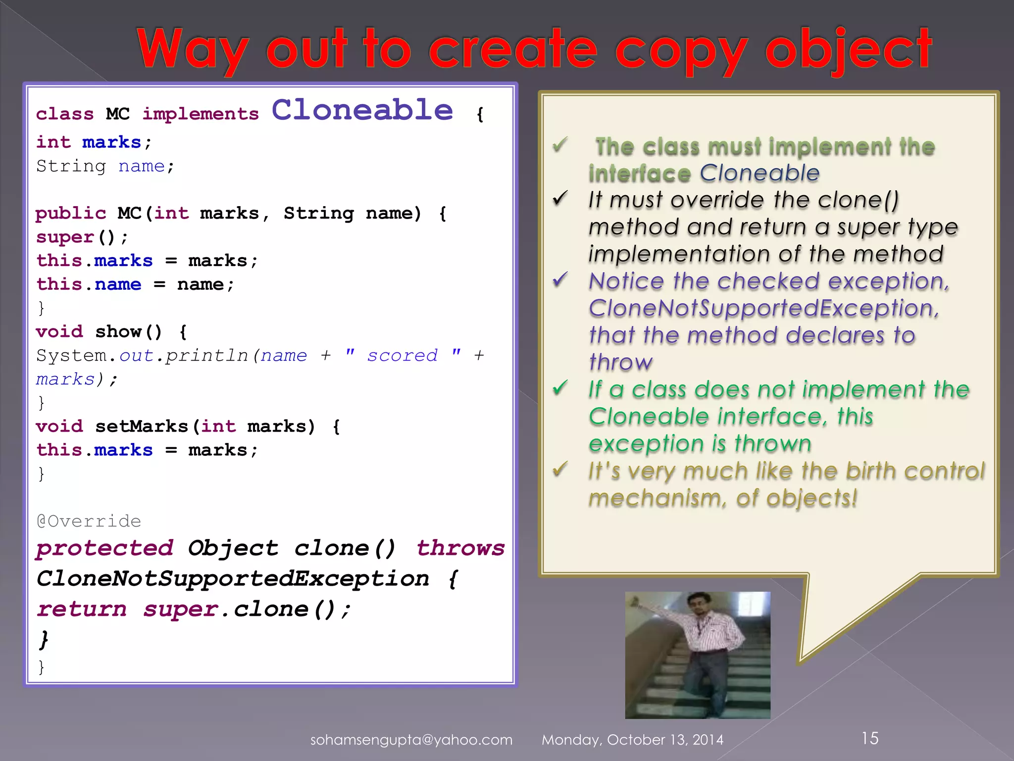 class MC implements Cloneable { 
int marks; 
String name; 
public MC(int marks, String name) { 
super(); 
this.marks = marks; 
this.name = name; 
} 
void show() { 
System.out.println(name + " scored " + 
marks); 
} 
void setMarks(int marks) { 
this.marks = marks; 
} 
@Override 
protected Object clone() throws 
CloneNotSupportedException { 
return super.clone(); 
} 
} 
Cloneable 
 It must override the clone() 
method and return a super type 
implementation of the method 
 Notice the checked exception, 
CloneNotSupportedException, 
that the method declares to 
throw 
 If a class does not implement the 
Cloneable interface, this 
exception is thrown 
 It’s very much like the birth control 
mechanism, of objects! 
sohamsengupta@yahoo.com Monday, October 13, 2014 15 
 