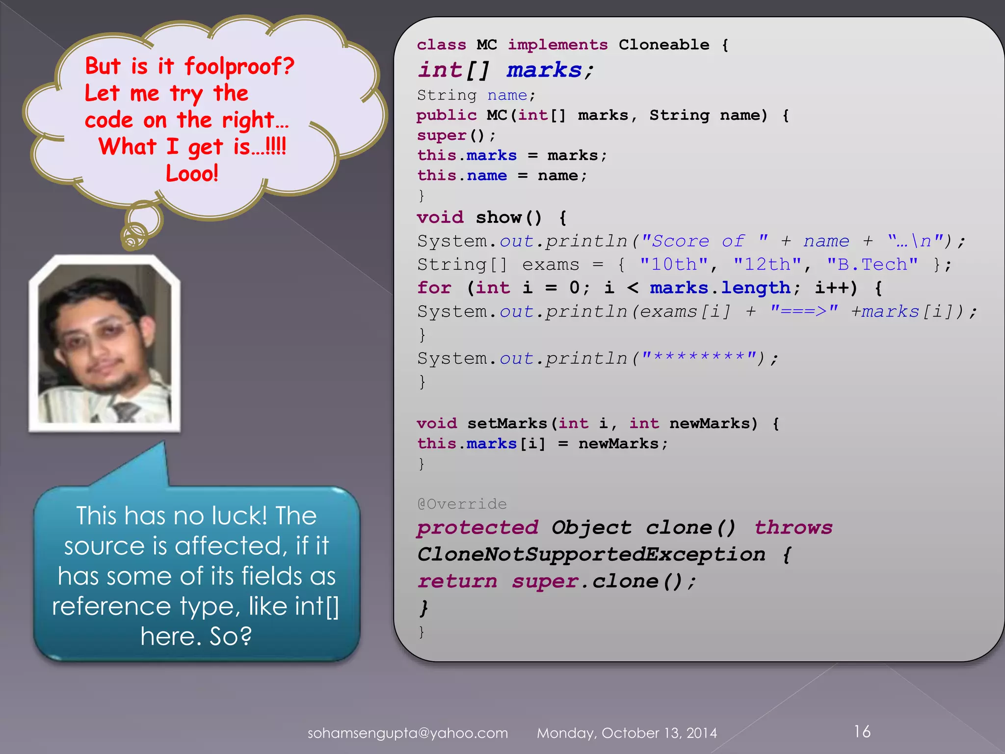 class MC implements Cloneable { 
int[] marks; 
String name; 
public MC(int[] marks, String name) { 
super(); 
this.marks = marks; 
this.name = name; 
} 
void show() { 
System.out.println("Score of " + name + “…n"); 
String[] exams = { "10th", "12th", "B.Tech" }; 
for (int i = 0; i < marks.length; i++) { 
System.out.println(exams[i] + "===>" +marks[i]); 
} 
System.out.println("********"); 
} 
void setMarks(int i, int newMarks) { 
this.marks[i] = newMarks; 
} 
@Override 
protected Object clone() throws 
CloneNotSupportedException { 
return super.clone(); 
} 
} 
sohamsengupta@yahoo.com Monday, October 13, 2014 16 
But is it foolproof? 
Let me try the 
code on the right… 
What I get is…!!!! 
Looo! 
This has no luck! The 
source is affected, if it 
has some of its fields as 
reference type, like int[] 
here. So? 
 