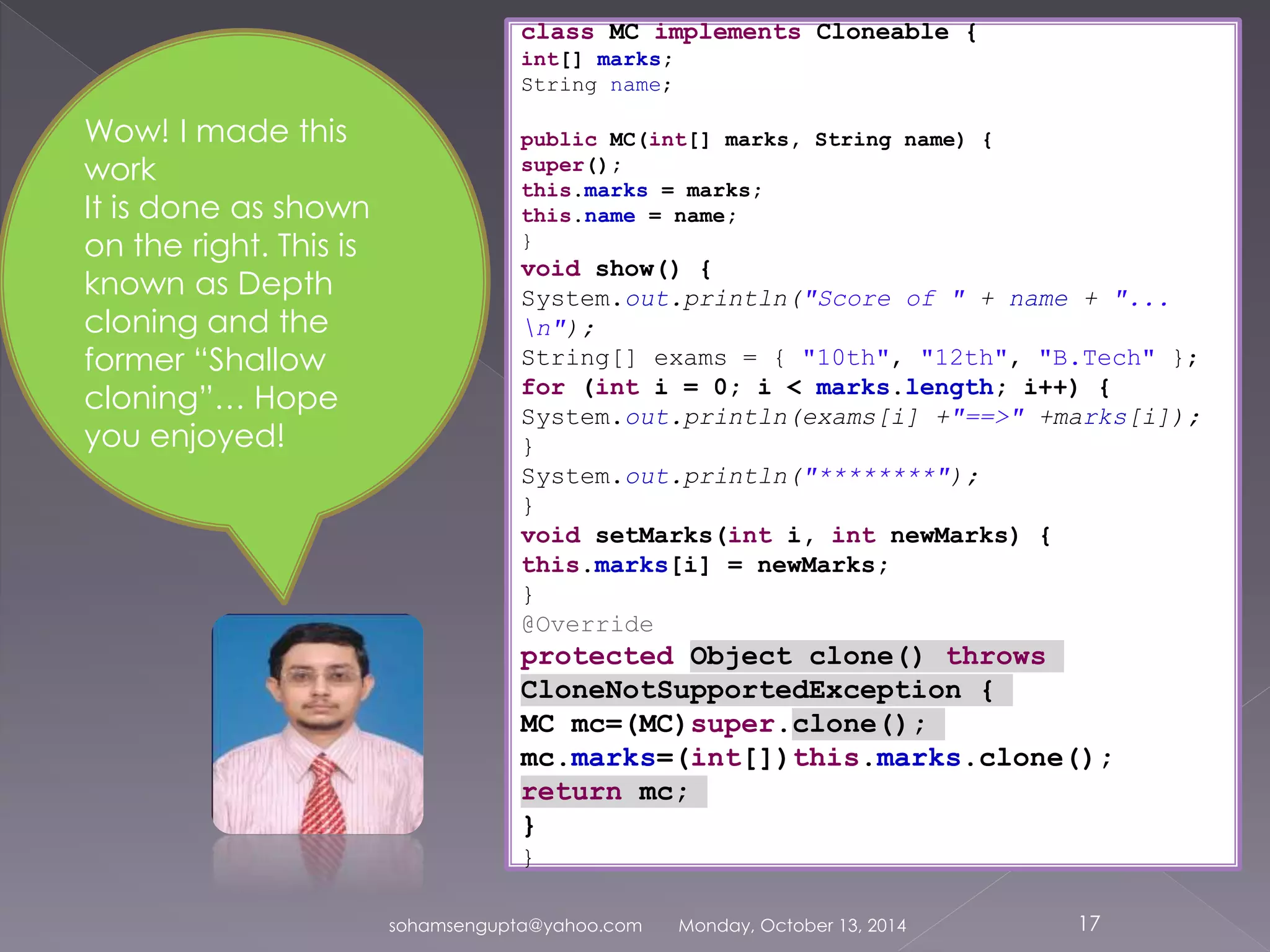 class MC implements Cloneable { 
int[] marks; 
String name; 
public MC(int[] marks, String name) { 
super(); 
this.marks = marks; 
this.name = name; 
} 
void show() { 
System.out.println("Score of " + name + "... 
n"); 
String[] exams = { "10th", "12th", "B.Tech" }; 
for (int i = 0; i < marks.length; i++) { 
System.out.println(exams[i] +"==>" +marks[i]); 
} 
System.out.println("********"); 
} 
void setMarks(int i, int newMarks) { 
this.marks[i] = newMarks; 
} 
@Override 
protected Object clone() throws 
CloneNotSupportedException { 
MC mc=(MC)super.clone(); 
mc.marks=(int[])this.marks.clone(); 
return mc; 
} 
} 
sohamsengupta@yahoo.com Monday, October 13, 2014 17 
Wow! I made this 
work 
It is done as shown 
on the right. This is 
known as Depth 
cloning and the 
former “Shallow 
cloning”… Hope 
you enjoyed! 
 
