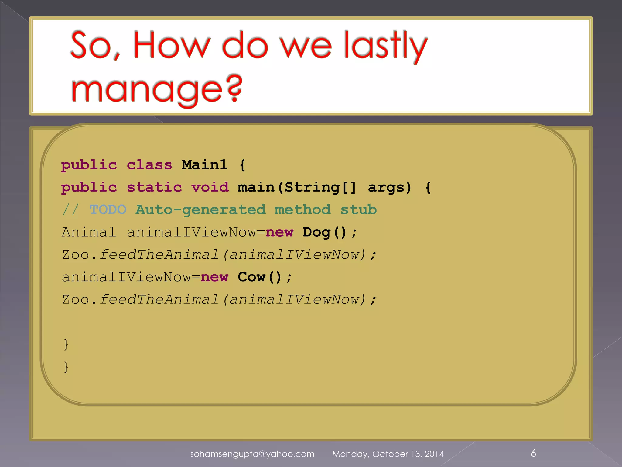public class Main1 { 
public static void main(String[] args) { 
// TODO Auto-generated method stub 
Animal animalIViewNow=new Dog(); 
Zoo.feedTheAnimal(animalIViewNow); 
animalIViewNow=new Cow(); 
Zoo.feedTheAnimal(animalIViewNow); 
sohamsengupta@yahoo.com Monday, October 13, 2014 6 
} 
} 
 