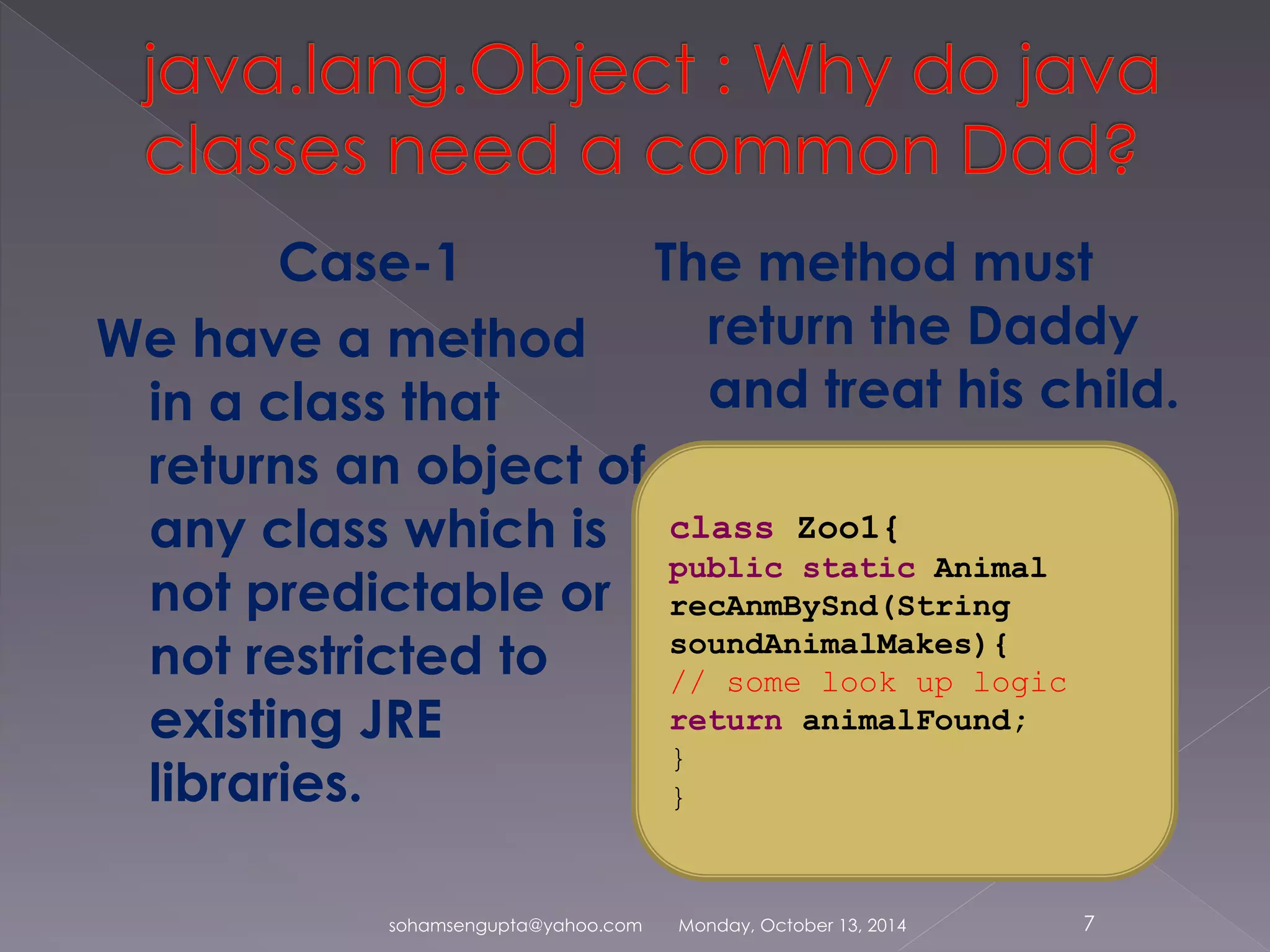 Case-1 
We have a method 
in a class that 
returns an object of 
any class which is 
not predictable or 
not restricted to 
existing JRE 
libraries. 
The method must 
return the Daddy 
and treat his child. 
class Zoo1{ 
public static Animal 
recAnmBySnd(String 
soundAnimalMakes){ 
// some look up logic 
return animalFound; 
} 
} 
sohamsengupta@yahoo.com Monday, October 13, 2014 7 
 