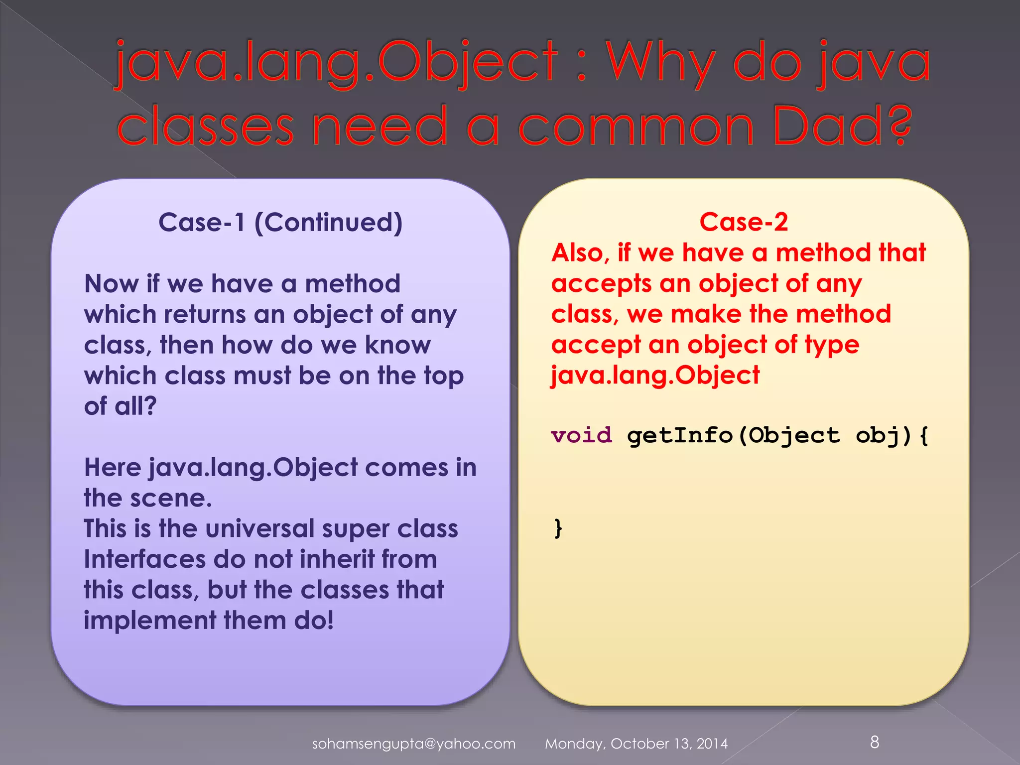 Case-1 (Continued) 
Now if we have a method 
which returns an object of any 
class, then how do we know 
which class must be on the top 
of all? 
Here java.lang.Object comes in 
the scene. 
This is the universal super class 
Interfaces do not inherit from 
this class, but the classes that 
implement them do! 
Case-2 
Also, if we have a method that 
accepts an object of any 
class, we make the method 
accept an object of type 
java.lang.Object 
void getInfo(Object obj){ 
} 
sohamsengupta@yahoo.com Monday, October 13, 2014 8 
 