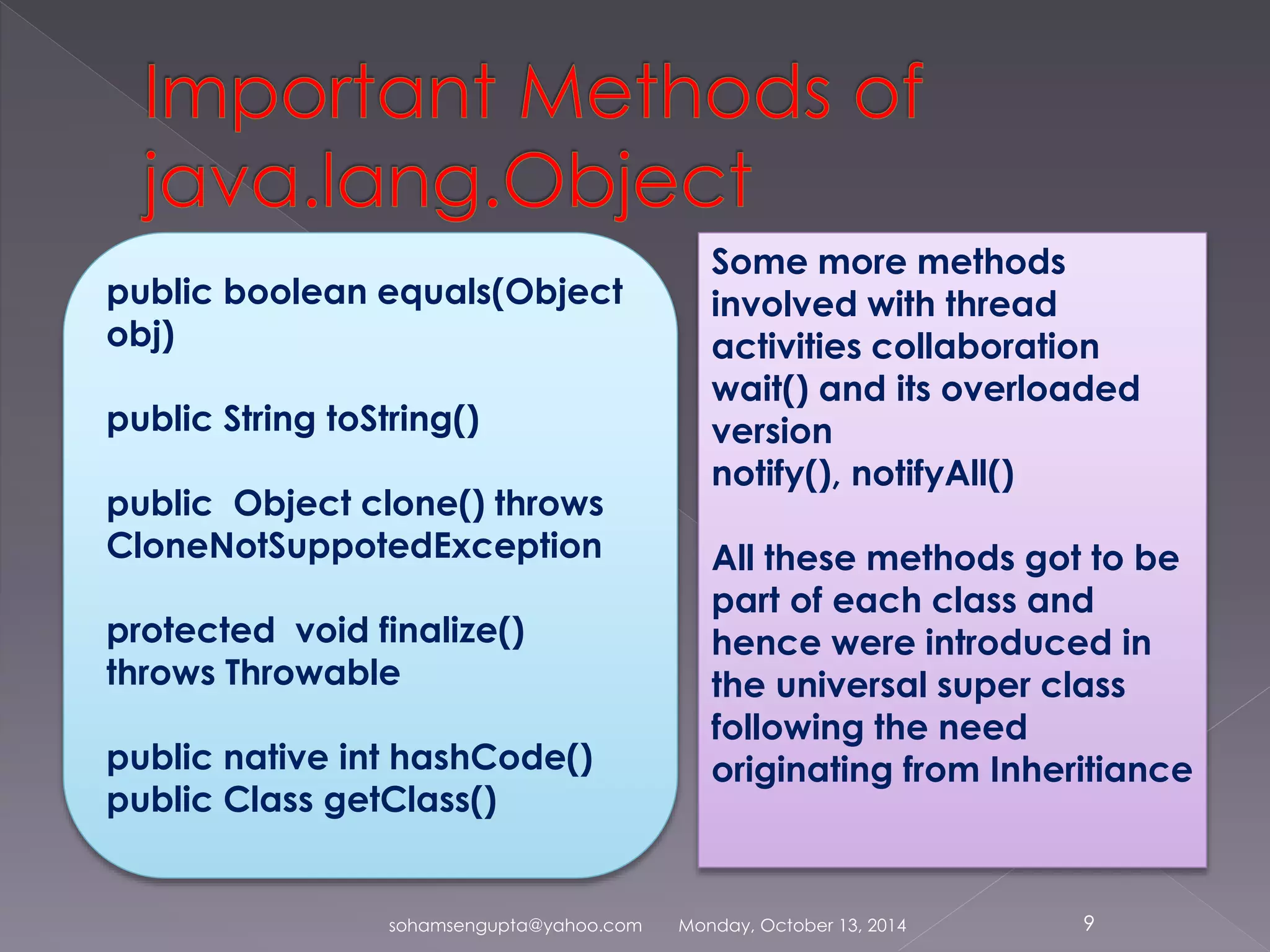 public boolean equals(Object 
obj) 
public String toString() 
public Object clone() throws 
CloneNotSuppotedException 
protected void finalize() 
throws Throwable 
public native int hashCode() 
public Class getClass() 
Some more methods 
involved with thread 
activities collaboration 
wait() and its overloaded 
version 
notify(), notifyAll() 
All these methods got to be 
part of each class and 
hence were introduced in 
the universal super class 
following the need 
originating from Inheritiance 
sohamsengupta@yahoo.com Monday, October 13, 2014 9 
 