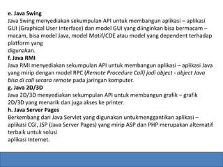 e. Java Swing 
Java Swing menyediakan sekumpulan API untuk membangun aplikasi – aplikasi 
GUI (Graphical User Interface) dan model GUI yang diinginkan bisa bermacam – 
macam, bisa model Java, model Motif/CDE atau model yang dependent terhadap 
platform yang 
digunakan. 
f. Java RMI 
Java RMI menyediakan sekumpulan API untuk membangun aplikasi – aplikasi Java 
yang mirip dengan model RPC (Remote Procedure Call) jadi object - object Java 
bisa di call secara remote pada jaringan komputer. 
g. Java 2D/3D 
Java 2D/3D menyediakan sekumpulan API untuk membangun grafik – grafik 
2D/3D yang menarik dan juga akses ke printer. 
h. Java Server Pages 
Berkembang dari Java Servlet yang digunakan untukmenggantikan aplikasi – 
aplikasi CGI, JSP (Java Server Pages) yang mirip ASP dan PHP merupakan alternatif 
terbaik untuk solusi 
aplikasi Internet. 
 