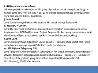i. JNI (Java Native Interface) 
JNI menyediakan sekumpulan API yang digunakan untuk mengakses fungsi – 
fungsi pada library (*.dll atau *.so) yang dibuat dengan bahasa pemrograman 
yang lain seperti C,C++, dan Basic. 
j. Java Sound 
Java Sound menyediakan sekumpulan API untuk manipulasisound. 
k. Java IDL + CORBA 
Java IDL (Interface Definition Language) menyediakan dukungan Java untuk 
implementasi CORBA (Common Object Request Broker) yang merupakan model 
distributed-Object untuk solusi aplikasi besar di dunia networking. 
l. Java Card 
Java Card utamanya digunakan untuk aplikasi – aplikasi pada smart card, yang 
sederhana wujudnya seperti SIM Card pada handphone. 
m. JTAPI (Java Telephony API) 
Java Telepony API menyediakan sekumpulan API untuk memanfaatkan devices – 
devices telepony, sehingga akan cocok untuk aplikasi – aplikasi CTI (Computer 
Telephony Integration) yang dibutuhkan seperti ACD (Automatic Call 
Distribution), PCPBX dan lainnya. 
 