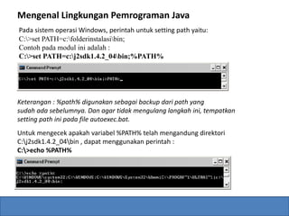 Mengenal Lingkungan Pemrograman Java 
Pada sistem operasi Windows, perintah untuk setting path yaitu: 
C:>set PATH=c:folderinstalasibin; 
Contoh pada modul ini adalah : 
C:>set PATH=c:j2sdk1.4.2_04bin;%PATH% 
Keterangan : %path% digunakan sebagai backup dari path yang 
sudah ada sebelumnya. Dan agar tidak mengulang langkah ini, tempatkan 
setting path ini pada file autoexec.bat. 
Untuk mengecek apakah variabel %PATH% telah mengandung direktori 
C:j2sdk1.4.2_04bin , dapat menggunakan perintah : 
C:>echo %PATH% 
 