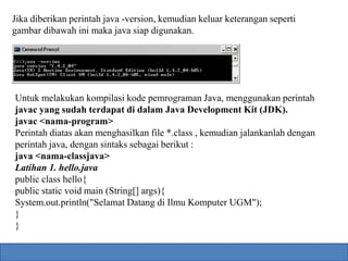 Jika diberikan perintah java -version, kemudian keluar keterangan seperti 
gambar dibawah ini maka java siap digunakan. 
Untuk melakukan kompilasi kode pemrograman Java, menggunakan perintah 
javac yang sudah terdapat di dalam Java Development Kit (JDK). 
javac <nama-program> 
Perintah diatas akan menghasilkan file *.class , kemudian jalankanlah dengan 
perintah java, dengan sintaks sebagai berikut : 
java <nama-classjava> 
Latihan 1. hello.java 
public class hello{ 
public static void main (String[] args){ 
System.out.println("Selamat Datang di Ilmu Komputer UGM"); 
} 
} 
 