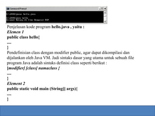 Penjelasan kode program hello.java , yaitu : 
Elemen 1 
public class hello{ 
.... 
} 
Pendefinisian class dengan modifier public, agar dapat dikompilasi dan 
dijalankan oleh Java VM. Jadi sintaks dasar yang utama untuk sebuah file 
program Java adalah sintaks definisi class seperti berikut : 
[modifier] [class] namaclass { 
.... 
} 
Element 2 
public static void main (String[] args){ 
.... 
} 
 