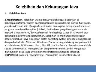 Kelebihan dan Kekurangan Java 
1. Kelebihan Java 
a.Multiplatform. Kelebihan utama dari Java ialah dapat dijalankan di 
beberapa platform / sistem operasi komputer, sesuai dengan prinsip tulis sekali, 
jalankan di mana saja. Dengan kelebihan ini pemrogram cukup menulis sebuah 
program Java dan dikompilasi (diubah, dari bahasa yang dimengerti manusia 
menjadi bahasa mesin / bytecode) sekali lalu hasilnya dapat dijalankan di atas 
beberapa platform tanpa perubahan. Kelebihan ini memungkinkan sebuah 
program berbasis java dikerjakan diatas operating system Linux tetapi dijalankan 
dengan baik di atas Microsoft Windows. Platform yang didukung sampai saat ini 
adalah Microsoft Windows, Linux, Mac OS dan Sun Solaris. Penyebabnya adalah 
setiap sistem operasi menggunakan programnya sendiri-sendiri (yang dapat 
diunduh dari situs Java) untuk meninterpretasikan bytecode tersebut. 
OOP (Object Oriented Programming - Pemrogram Berorientasi Objek) 
 