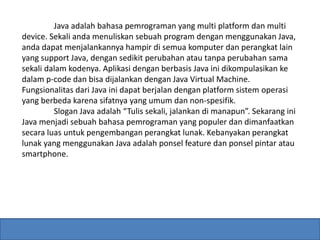 Java adalah bahasa pemrograman yang multi platform dan multi 
device. Sekali anda menuliskan sebuah program dengan menggunakan Java, 
anda dapat menjalankannya hampir di semua komputer dan perangkat lain 
yang support Java, dengan sedikit perubahan atau tanpa perubahan sama 
sekali dalam kodenya. Aplikasi dengan berbasis Java ini dikompulasikan ke 
dalam p-code dan bisa dijalankan dengan Java Virtual Machine. 
Fungsionalitas dari Java ini dapat berjalan dengan platform sistem operasi 
yang berbeda karena sifatnya yang umum dan non-spesifik. 
Slogan Java adalah “Tulis sekali, jalankan di manapun”. Sekarang ini 
Java menjadi sebuah bahasa pemrograman yang populer dan dimanfaatkan 
secara luas untuk pengembangan perangkat lunak. Kebanyakan perangkat 
lunak yang menggunakan Java adalah ponsel feature dan ponsel pintar atau 
smartphone. 
 