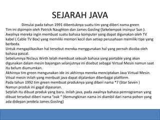 SEJARAH JAVA 
Dimulai pada tahun 1991 dibentuknya suatu tim yang diberi nama green 
Tim ini dipimpin oleh Patrick Naughton dan James Gosling (Sekelompok insinyur Sun ). 
Awalnya mereka ingin membuat suatu bahasa komputer yang dapat digunakan oleh TV 
kabel ( Cable TV Box) yang memiliki memori kecil dan setiap perusahaan memiliki tipe yang 
berbeda. 
Untuk mengaplikasikan hal tersebut mereka menggunakan hal yang pernah dicoba oleh 
bahasa pascal. 
Sebelumnya Niclaus Wirth telah membuat sebuah bahasa yang portable yang akan 
digunakan dalam mesin bayangan selanjutnya ini disebut sebagai Virtual Mesin namun saat 
itu belum diumumkan. 
Akhirnya tim green mengunakan ide ini akhirnya mereka menciptakan Java Virtual Mesin. 
Vitual mesin inilah yang menbuat java dapat dijalankan diberbagai platform. 
Pada tahun 1992 tim green membuat produknya yang diberi nama *7 (Star Seven ) 
Namun produk ini gagal dipasaran. 
Setelah itu dibuat produk yang baru. Inilah java, pada awalnya bahasa pemrograman yang 
dibuat tersebut diberi nama “oak “ (Kemungkinan nama ini diambil dari nama pohon yang 
ada didepan jendela James Gosling) 
 