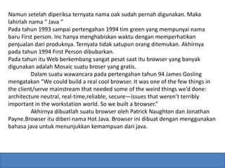 Namun setelah diperiksa ternyata nama oak sudah pernah digunakan. Maka 
lahirlah nama “ Java “ 
Pada tahun 1993 sampai pertengahan 1994 tim green yang mempunyai nama 
baru First person. Inc hanya menghabiskan waktu dengan memperhatikan 
penjualan dari produknya. Ternyata tidak satupun orang ditemukan. Akhirnya 
pada tahun 1994 First Person dibubarkan. 
Pada tahun itu Web berkembang sangat pesat saat itu browser yang banyak 
digunakan adalah Mosaic suatu broser yang gratis. 
Dalam suatu wawancara pada pertengahan tahun 94 James Gosling 
mengatakan “We could build a real cool browser. It was one of the few things in 
the client/serve mainstream that needed some of the weird things we’d done: 
architecture neutral, real-time,reliable, secure—issues that weren’t terribly 
important in the workstation world. So we built a browser.” 
Akhirnya dibuatlah suatu browser oleh Patrick Naughton dan Jonathan 
Payne.Browser itu diberi nama Hot Java. Browser ini dibuat dengan menggunakan 
bahasa java untuk menunjukkan kemampuan dari java. 
 