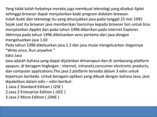 Yang tidak kalah hebatnya mereka juga membuat teknologi yang disebut Aplet 
sehingga browser dapat menjalankan kode program didalam browser. 
Inilah bukti dari teknologi itu yang ditunjukkan java pada tanggal 25 mei 1995 
Sejak saat itu browser java memberikan lisensinya kepada browser lain untuk bisa 
menjalankan Applet dan pada tahun 1996 diberikan pada Internet Explorer. 
Akhirnya pada tahun 1996 dikeluarkan versi pertama dari java dengan 
mengeluarkan java 1.02 
Pada tahun 1998 dikeluarkan java 1.2 dan java mulai mengeluarkan slogannya 
“Write once, Run anywhre “ 
Edisi Java 
Java adalah bahasa yang dapat dijalankan dimanapun dan di sembarang platform 
apapun, di beragam lingkngan : internet, intranets,consumer electronic products, 
dan computer applications.The java 2 platform tersedia dalam 3 edisi untuk 
keperluan berbeda. Untuk beragam aplikasi yang dibuat dengan bahasa Java, java 
dipaketkan dalam edis – edisi berikut: 
1.Java 2 Standard Edition ( J2SE ) 
2.Java 2 Enterprise Edition ( J2EE ) 
3.Java 2 Micro Edition ( J2ME ) 
 