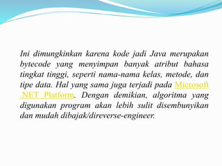 Ini dimungkinkan karena kode jadi Java merupakan 
bytecode yang menyimpan banyak atribut bahasa 
tingkat tinggi, seperti nama-nama kelas, metode, dan 
tipe data. Hal yang sama juga terjadi pada Microsoft 
.NET Platform. Dengan demikian, algoritma yang 
digunakan program akan lebih sulit disembunyikan 
dan mudah dibajak/direverse-engineer. 
 