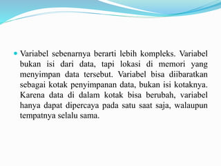  Variabel sebenarnya berarti lebih kompleks. Variabel 
bukan isi dari data, tapi lokasi di memori yang 
menyimpan data tersebut. Variabel bisa diibaratkan 
sebagai kotak penyimpanan data, bukan isi kotaknya. 
Karena data di dalam kotak bisa berubah, variabel 
hanya dapat dipercaya pada satu saat saja, walaupun 
tempatnya selalu sama. 
 