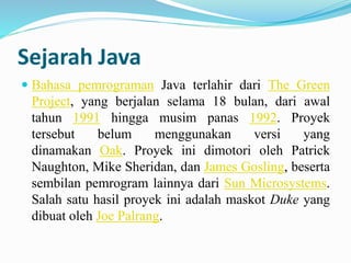 Sejarah Java 
 Bahasa pemrograman Java terlahir dari The Green 
Project, yang berjalan selama 18 bulan, dari awal 
tahun 1991 hingga musim panas 1992. Proyek 
tersebut belum menggunakan versi yang 
dinamakan Oak. Proyek ini dimotori oleh Patrick 
Naughton, Mike Sheridan, dan James Gosling, beserta 
sembilan pemrogram lainnya dari Sun Microsystems. 
Salah satu hasil proyek ini adalah maskot Duke yang 
dibuat oleh Joe Palrang. 
 