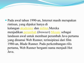  Pada awal tahun 1990-an, Internet masih merupakan 
rintisan, yang dipakai hanya di 
kalangan akademisi dan militer.Mereka 
menjadikan perambah (browser) Mosaic sebagai 
landasan awal untuk membuat perambah Java pertama 
yang dinamai Web Runner, terinsipirasi dari film 
1980-an, Blade Runner. Pada perkembangan rilis 
pertama, Web Runner berganti nama menjadi Hot 
Java. 
 