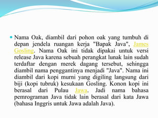 Nama Oak, diambil dari pohon oak yang tumbuh di 
depan jendela ruangan kerja "Bapak Java", James 
Gosling. Nama Oak ini tidak dipakai untuk versi 
release Java karena sebuah perangkat lunak lain sudah 
terdaftar dengan merek dagang tersebut, sehingga 
diambil nama penggantinya menjadi "Java". Nama ini 
diambil dari kopi murni yang digiling langsung dari 
biji (kopi tubruk) kesukaan Gosling. Konon kopi ini 
berasal dari Pulau Jawa. Jadi nama bahasa 
pemrograman Java tidak lain berasal dari kata Jawa 
(bahasa Inggris untuk Jawa adalah Java). 
 