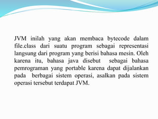 JVM inilah yang akan membaca bytecode dalam 
file.class dari suatu program sebagai representasi 
langsung dari program yang berisi bahasa mesin. Oleh 
karena itu, bahasa java disebut sebagai bahasa 
pemrograman yang portable karena dapat dijalankan 
pada berbagai sistem operasi, asalkan pada sistem 
operasi tersebut terdapat JVM. 
 