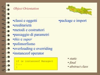 Object Orientation 
•classi e oggetti 
•ereditarietà 
•metodi e costruttori 
•passaggio di parametri 
•this e super 
•polimorfismo 
•overloading e overriding 
•instanceof operator 
if (e instanceof Manager) 
{... 
} 
•package e import 
• static 
• final 
• abstract class 
 