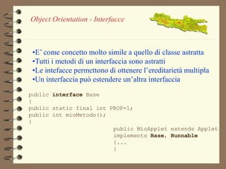 Object Orientation - Interfacce 
•E’ come concetto molto simile a quello di classe astratta 
•Tutti i metodi di un interfaccia sono astratti 
•Le intefacce permettono di ottenere l’ereditarietà multipla 
•Un interfaccia può estendere un’altra interfaccia 
public interface Base 
{ 
public static final int PROP=1; 
public int mioMetodo(); 
} 
public MioApplet extends Applet 
implements Base, Runnable 
{... 
} 
 