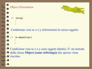 Object Orientation 
if (x==y) 
{ 
} 
Condizione vera se x e y referenziano lo stesso oggetto 
If (x.equals(y)) 
{ 
} 
Condizione vera se x e y sono oggetti identici. E’ un metodo 
della classe Object (come toString()) che spesso viene 
riscritto. 
 