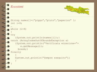 Eccezioni 
String names[]={“pippo”,”pluto”,”paperino” }; 
int i=0; 
… 
while (i<4) 
{ 
try 
{System.out.println(names[i]);} 
catch (ArrayIndexOutOfBoundsException e) 
{System.out.println(“Verificata eccezione=“+ 
e.getMessage()); 
break;} 
finally 
{ 
System.out.println(“Sempre eseguito”); 
} 
} 
 
