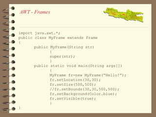 AWT - Frames 
import java.awt.*; 
public class MyFrame extends Frame 
{ 
public MyFrame(String str) 
{ 
super(str); 
} 
public static void main(String args[]) 
{ 
MyFrame fr=new MyFrame(“Hello!”); 
fr.setLocation(30,30); 
fr.setSize(500,500); 
//fr.setBounds(30,30,500,500); 
fr.setBackground(Color.blue); 
fr.setVisible(true); 
} 
} 
 