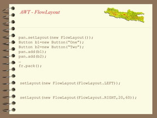 AWT - FlowLayout 
pan.setLayout(new FlowLayout()); 
Button b1=new Button(“One”); 
Button b2=new Button(“Two”); 
pan.add(b1); 
pan.add(b2); 
… 
fr.pack(); 
setLayout(new FlowLayout(FlowLayout.LEFT)); 
setLayout(new FlowLayout(FlowLayout.RIGHT,20,60)); 
 