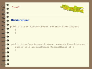 Eventi 
Dichiarazione 
public class AccountEvent extends EventObject 
{ 
} 
public interface AccountListener extends EventListener { 
public void accountUpdate(AccountEvent e) ; 
} 
 