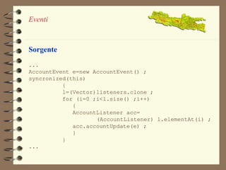 Eventi 
Sorgente 
... 
AccountEvent e=new AccountEvent() ; 
syncronized(this) 
{ 
l=(Vector)listeners.clone ; 
for (i=0 ;i<l.size() ;i++) 
{ 
AccountListener acc= 
(AccountListener) l.elementAt(i) ; 
acc.accountUpdate(e) ; 
} 
} 
... 
 