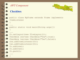 AWT Component 
Checkbox 
public class MyFrame extends Frame implements 
ItemListener 
{ 
... 
public static void main(String args[]) 
{ 
... 
fr.setLayout(new FlowLayout()); 
Checkbox one=new Checkbox("One",true); 
Checkbox two=new Checkbox("Two",false); 
one.addItemListener(fr); 
two.addItemListener(fr); 
fr.add(one); 
fr.add(two); 
fr.pack(); 
... 
} 
 