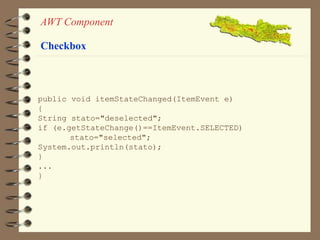 AWT Component 
Checkbox 
public void itemStateChanged(ItemEvent e) 
{ 
String stato="deselected"; 
if (e.getStateChange()==ItemEvent.SELECTED) 
stato="selected"; 
System.out.println(stato); 
} 
... 
} 
 
