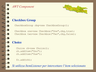 AWT Component 
Checkbox Group 
CheckboxGroup cbg=new CheckboxGroup(); 
Checkbox one=new Checkbox("One",cbg,true); 
Checkbox two=new Checkbox("Two",cbg,false); 
Choice 
Choice ch=new Choice(); 
ch.addItem("Uno"); 
ch.addItem("Due"); 
fr.add(ch); 
Si utilizza ItemListener per intercettare l’item selezionato 
 