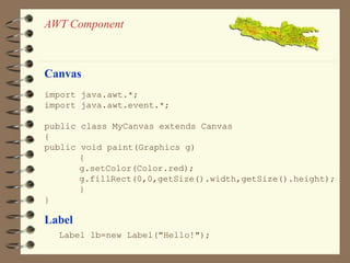 AWT Component 
Canvas 
import java.awt.*; 
import java.awt.event.*; 
public class MyCanvas extends Canvas 
{ 
public void paint(Graphics g) 
{ 
g.setColor(Color.red); 
g.fillRect(0,0,getSize().width,getSize().height); 
} 
} 
Label 
Label lb=new Label("Hello!"); 
 