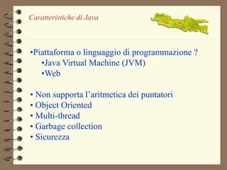 Caratteristiche di Java 
•Piattaforma o linguaggio di programmazione ? 
•Java Virtual Machine (JVM) 
•Web 
• Non supporta l’aritmetica dei puntatori 
• Object Oriented 
• Multi-thread 
• Garbage collection 
• Sicurezza 
 